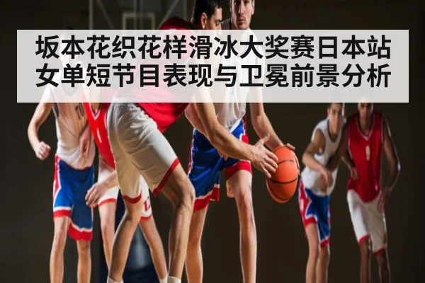 坂本花织花样滑冰大奖赛日本站女单短节目表现与卫冕前景分析