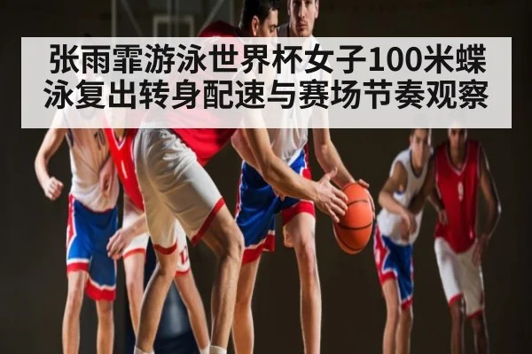 张雨霏游泳世界杯女子100米蝶泳复出转身配速与赛场节奏观察